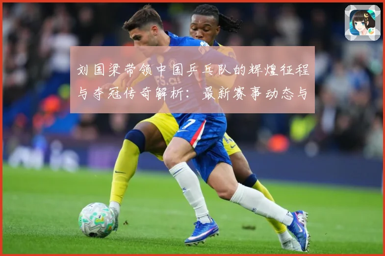 刘国梁带领中国乒乓队的辉煌征程与夺冠传奇解析：最新赛事动态与深度分析