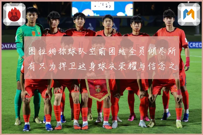 图拉姆称球队空前团结全员倾尽所有只为捍卫这身球衣荣耀与信念之数据研判：最新赛事动态与深度分析