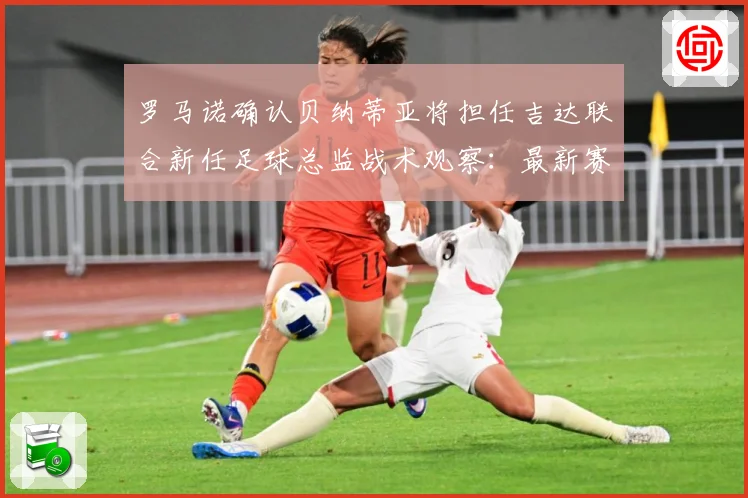 罗马诺确认贝纳蒂亚将担任吉达联合新任足球总监战术观察：最新赛事动态与深度分析