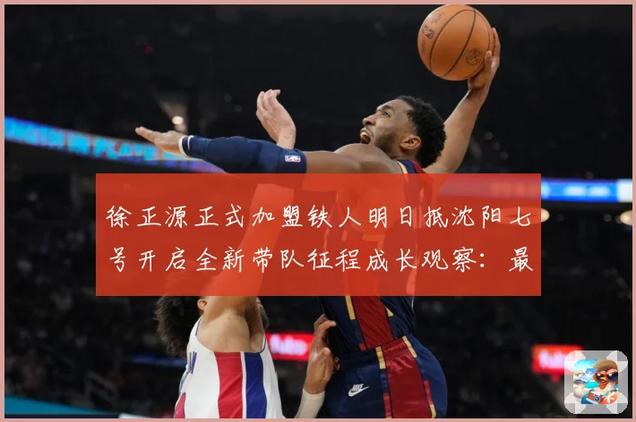 徐正源正式加盟铁人明日抵沈阳七号开启全新带队征程成长观察：最新赛事动态与深度分析