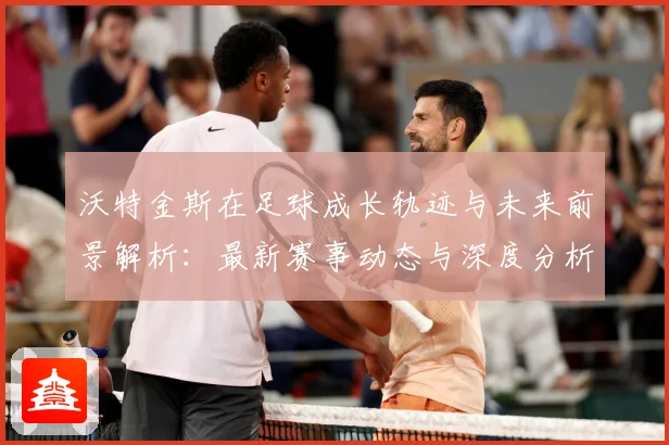 沃特金斯在足球成长轨迹与未来前景解析：最新赛事动态与深度分析