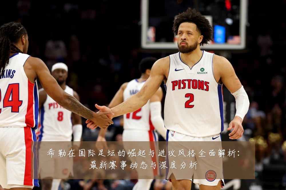 希勒在国际足坛的崛起与进攻风格全面解析:最新赛事动态与深度分析