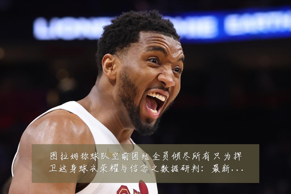 图拉姆称球队空前团结全员倾尽所有只为捍卫这身球衣荣耀与信念之数据研判:最新赛事动态与深度分析