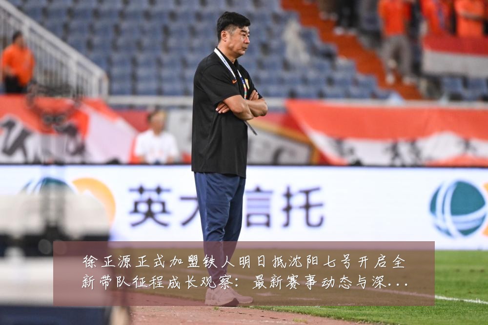 徐正源正式加盟铁人明日抵沈阳七号开启全新带队征程成长观察：最新赛事动态与深度分析